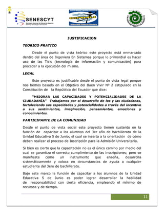 11
JUSTIFICACION
TEORICO PRATICO
Desde el punto de vista teórico este proyecto está enmarcado
dentro del área de Ingeniera En Sistemas porque lo primordial es hacer
uso de las Tic’s (tecnología de información y comunicación) para
proceder a la ejecución del mismo.
LEGAL
Este proyecto es justificable desde el punto de vista legal porque
nos hemos basado en el Objetivo del Buen Vivir Nº 2 estipulado en la
Constitución de la República del Ecuador que dice:
“MEJORAR LAS CAPACIDADES Y POTENCIALIDADES DE LA
CIUDADANÍA” Trabajamos por el desarrollo de los y las ciudadanas,
fortaleciendo sus capacidades y potencialidades a través del incentivo
a sus sentimientos, imaginación, pensamientos, emociones y
conocimientos.
PARTICIPANTE DE LA COMUNIDAD
Desde el punto de vista social este proyecto tienen sustento en la
función de capacitar a los alumnos del 3er año de bachillerato de la
Unidad Educativa 5 de Junio; el cual se inserta a la orientación de cómo
deben realizar el proceso de Inscripción para la Admisión Universitaria.
Si bien es cierto que la capacitación no es el único camino por medio del
cual se garantiza el correcto cumplimiento de las inscripciones; pero se
manifiesta como un instrumento que enseña, desarrolla
sistemáticamente y coloca en circunstancias de ayuda a cualquier
estudiante del 3ero de bachillerato.
Bajo este marco la función de capacitar a los alumnos de la Unidad
Educativa 5 de Junio es poder lograr desarrollar la habilidad
de responsabilidad con cierta eficiencia, empleando el mínimo de
recursos y de tiempo.
 