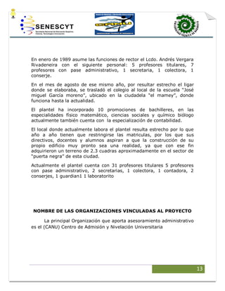 13
En enero de 1989 asume las funciones de rector el Lcdo. Andrés Vergara
Rivadeneira con el siguiente personal: 5 profesores titulares, 7
profesores con pase administrativo, 1 secretaria, 1 colectora, 1
conserje.
En el mes de agosto de ese mismo año, por resultar estrecho el ligar
donde se elaboraba, se trasladó el colegio al local de la escuela “José
miguel García moreno”, ubicado en la ciudadela “el mamey”, donde
funciona hasta la actualidad.
El plantel ha incorporado 10 promociones de bachilleres, en las
especialidades físico matemático, ciencias sociales y químico biólogo
actualmente también cuenta con la especialización de contabilidad.
El local donde actualmente labora el plantel resulta estrecho por lo que
año a año tienen que restringirse las matriculas, por los que sus
directivos, docentes y alumnos aspiran a que la construcción de su
propio edificio muy pronto sea una realidad, ya que con ese fin
adquirieron un terreno de 2.3 cuadras aproximadamente en el sector de
“puerta negra” de esta ciudad.
Actualmente el plantel cuenta con 31 profesores titulares 5 profesores
con pase administrativo, 2 secretarias, 1 colectora, 1 contadora, 2
conserjes, 1 guardian1 1 laboratorito
NOMBRE DE LAS ORGANIZACIONES VINCULADAS AL PROYECTO
La principal Organización que aporta asesoramiento administrativo
es el (CANU) Centro de Admisión y Nivelación Universitaria
 