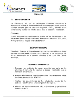 14
PROBLEMA
1.1 PLANTEAMIENTO
Los estudiantes 3er año de bachillerato presentan dificultades al
momento de realizar el procedimiento de inscripción para poder rendir el
Examen Nacional para la Educación Superior (ENES), además de no
comprender y realizar los debidos pasos para la respectiva inscripción.
Pregunta
¿Cómo incorporar los conocimientos acerca de las inscripciones a los
estudiantes de los 3r° de bachillerato de la Unidad Educativa 5 de junio;
Parroquia Puertas Negras cantón Babahoyo?
OBJETIVO GENERAL
Capacitar y Orientar acerca del nuevo proceso de inscripción que tienen
que realizar para poder ingresar a la universidad; a los estudiantes del
3º de Bachillerato de la Unidad Educativa 5 de Junio del Cantón
Babahoyo.
OBJETIVOS ESPECIFICOS
 Promover un ambiente de mayor seguridad por parte de los
alumnos al momento de realizar la debida inscripción para la
Admisión Universitaria.
 Preparar el material e impartir información; empapándonos desde
la respectiva página del SENECYT.
 Analizar los conocimientos de los estudiantes acerca de los
debidos procedimientos a realizar para la Inscripción.
 Adquirir los equipos necesarios para la proyección y ejecución de
nuestro proyecto.
 