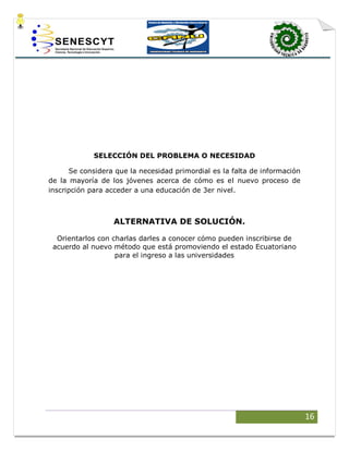 16
SELECCIÓN DEL PROBLEMA O NECESIDAD
Se considera que la necesidad primordial es la falta de información
de la mayoría de los jóvenes acerca de cómo es el nuevo proceso de
inscripción para acceder a una educación de 3er nivel.
ALTERNATIVA DE SOLUCIÓN.
Orientarlos con charlas darles a conocer cómo pueden inscribirse de
acuerdo al nuevo método que está promoviendo el estado Ecuatoriano
para el ingreso a las universidades
 