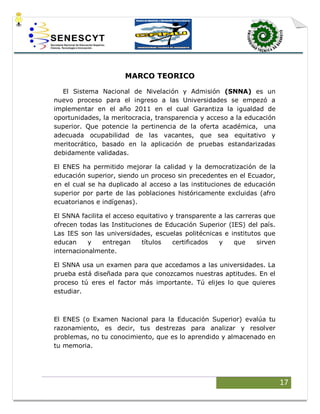 17
MARCO TEORICO
El Sistema Nacional de Nivelación y Admisión (SNNA) es un
nuevo proceso para el ingreso a las Universidades se empezó a
implementar en el año 2011 en el cual Garantiza la igualdad de
oportunidades, la meritocracia, transparencia y acceso a la educación
superior. Que potencie la pertinencia de la oferta académica, una
adecuada ocupabilidad de las vacantes, que sea equitativo y
meritocrático, basado en la aplicación de pruebas estandarizadas
debidamente validadas.
El ENES ha permitido mejorar la calidad y la democratización de la
educación superior, siendo un proceso sin precedentes en el Ecuador,
en el cual se ha duplicado al acceso a las instituciones de educación
superior por parte de las poblaciones históricamente excluidas (afro
ecuatorianos e indígenas).
El SNNA facilita el acceso equitativo y transparente a las carreras que
ofrecen todas las Instituciones de Educación Superior (IES) del país.
Las IES son las universidades, escuelas politécnicas e institutos que
educan y entregan títulos certificados y que sirven
internacionalmente.
El SNNA usa un examen para que accedamos a las universidades. La
prueba está diseñada para que conozcamos nuestras aptitudes. En el
proceso tú eres el factor más importante. Tú elijes lo que quieres
estudiar.
El ENES (o Examen Nacional para la Educación Superior) evalúa tu
razonamiento, es decir, tus destrezas para analizar y resolver
problemas, no tu conocimiento, que es lo aprendido y almacenado en
tu memoria.
 