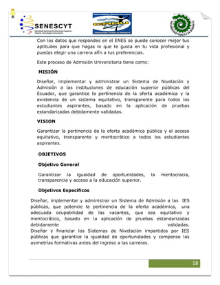 18
Con los datos que respondes en el ENES se puede conocer mejor tus
aptitudes para que hagas lo que te gusta en tu vida profesional y
puedas elegir una carrera afín a tus preferencias.
Este proceso de Admisión Universitaria tiene como:
MISIÓN
Diseñar, implementar y administrar un Sistema de Nivelación y
Admisión a las instituciones de educación superior públicas del
Ecuador, que garantice la pertinencia de la oferta académica y la
existencia de un sistema equitativo, transparente para todos los
estudiantes aspirantes, basado en la aplicación de pruebas
estandarizadas debidamente validadas.
VISION
Garantizar la pertinencia de la oferta académica pública y el acceso
equitativo, transparente y meritocrático a todos los estudiantes
aspirantes.
OBJETIVOS
Objetivo General
Garantizar la igualdad de oportunidades, la meritocracia,
transparencia y acceso a la educación superior.
Objetivos Específicos
Diseñar, implementar y administrar un Sistema de Admisión a las IES
públicas, que potencie la pertinencia de la oferta académica, una
adecuada ocupabilidad de las vacantes, que sea equitativo y
meritocrático, basado en la aplicación de pruebas estandarizadas
debidamente validadas.
Diseñar y financiar los Sistemas de Nivelación impartidos por IES
públicas que garantice la igualdad de oportunidades y compense las
asimetrías formativas antes del ingreso a las carreras.
 