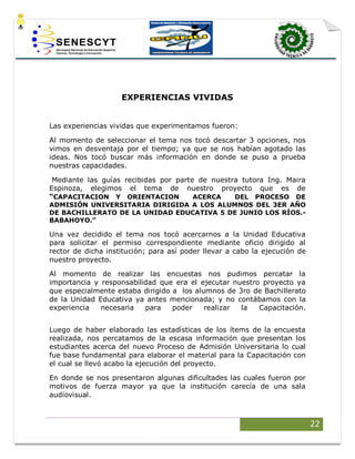 22
EXPERIENCIAS VIVIDAS
Las experiencias vividas que experimentamos fueron:
Al momento de seleccionar el tema nos tocó descartar 3 opciones, nos
vimos en desventaja por el tiempo; ya que se nos habían agotado las
ideas. Nos tocó buscar más información en donde se puso a prueba
nuestras capacidades.
Mediante las guías recibidas por parte de nuestra tutora Ing. Maira
Espinoza, elegimos el tema de nuestro proyecto que es de
“CAPACITACION Y ORIENTACION ACERCA DEL PROCESO DE
ADMISIÓN UNIVERSITARIA DIRIGIDA A LOS ALUMNOS DEL 3ER AÑO
DE BACHILLERATO DE LA UNIDAD EDUCATIVA 5 DE JUNIO LOS RÍOS.-
BABAHOYO.”
Una vez decidido el tema nos tocó acercarnos a la Unidad Educativa
para solicitar el permiso correspondiente mediante oficio dirigido al
rector de dicha institución; para así poder llevar a cabo la ejecución de
nuestro proyecto.
Al momento de realizar las encuestas nos pudimos percatar la
importancia y responsabilidad que era el ejecutar nuestro proyecto ya
que especialmente estaba dirigido a los alumnos de 3ro de Bachillerato
de la Unidad Educativa ya antes mencionada; y no contábamos con la
experiencia necesaria para poder realizar la Capacitación.
Luego de haber elaborado las estadísticas de los ítems de la encuesta
realizada, nos percatamos de la escasa información que presentan los
estudiantes acerca del nuevo Proceso de Admisión Universitaria lo cual
fue base fundamental para elaborar el material para la Capacitación con
el cual se llevó acabo la ejecución del proyecto.
En donde se nos presentaron algunas dificultades las cuales fueron por
motivos de fuerza mayor ya que la institución carecía de una sala
audiovisual.
 