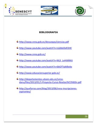 26
BIBLIOGRAFIA
http://www.snna.gob.ec/descargas/ciencias.pdf
http://www.youtube.com/watch?v=Uy0deDeR3HE
http://www.snna.gob.ec/
http://www.youtube.com/watch?v=Wj3_LxHtMMU
http://www.youtube.com/watch?v=6bGFTqW8x4o
http://www.educacionsuperior.gob.ec/
http://departamentos.uleam.edu.ec/snna-
danu/files/2013/01/1-Proyecto-Curso-Nivelaci%C3%B3n.pdf
http://quefarras.com/blog/2013/06/snna-inscripciones-
aspirantes/
 
