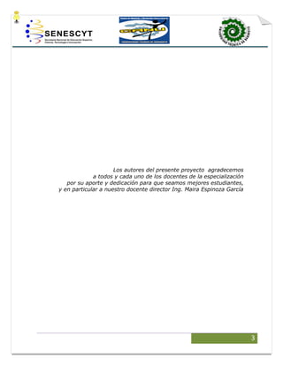 3
Los autores del presente proyecto agradecemos
a todos y cada uno de los docentes de la especialización
por su aporte y dedicación para que seamos mejores estudiantes,
y en particular a nuestro docente director Ing. Maira Espinoza García
 