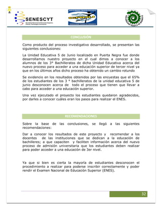 32
CONCLUSIÓN
Como producto del proceso investigativo desarrollado, se presentan las
siguientes conclusiones:
La Unidad Educativa 5 de Junio localizado en Puerta Negra fue donde
desarrollamos nuestro proyecto en el cual dimos a conocer a los
alumnos de los 3° Bachilleratos de dicha Unidad Educativa acerca del
nuevo proceso para acceder a una educación superior de tercer nivel ya
que en los últimos años dicho proceso ha obtenido un cambio rotundo
Se evidencio en los resultados obtenidos por las encuestas que el 65%
de los estudiantes de los 3 ° bachilleratos de la unidad educativa 5 de
junio desconocen acerca de todo el proceso que tienen que llevar a
cabo para acceder a una educación superior.
Una vez ejecutado el proyecto los estudiantes quedaron agradecidos,
por darles a conocer cuáles eran los pasos para realizar el ENES.
RECOMENDACIONES
Sobre la base de las conclusiones, se llegó a las siguientes
recomendaciones:
Dar a conocer los resultados de este proyecto y recomendar a los
docentes de las instituciones que se dedican a la educación de
bachilleres; a que capaciten y faciliten información acerca del nuevo
proceso de admisión universitaria que los estudiantes deben realizar
para poder acceder a una educación de 3er nivel.
Ya que si bien es cierta la mayoría de estudiantes desconocen el
procedimiento a realizar para poderse inscribir correctamente y poder
rendir el Examen Nacional de Educación Superior (ENES).
 