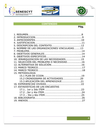 4
CONTENIDO
Pág.
1. RESUMEN………………………………………………………………………..…8
2. INTRODUCCION……………………………………………………………..….9
3. ANTECEDENTES…………………………………………………………….….10
4. JUSTIFICACION………………………………………………………………...11
5. DESCRIPCION DEL CONTEXTO………………………………………..12
6. NOMBRE DE LAS ORGANIZACIONES VINCULADAS…….…13
7. PROBLEMA………………………………………………………………………...14
8. OBJETIVOS GENERALES…………………………………………….…....14
9. OBJETIVOS ESPECIFICOS…………………………………………….…..14
10. JERARQUIZACION DE LAS NECESIDADES……………….……15
11. SELECCIÓN DEL PROBLEMA O NECESIDAD……………….….16
12. ALTERNATIVA DE SOLUCIÓN………………………………………….16
13. MARCO TEORICO……………………………………………………………..17
14. MARCO TEORICO……………………………………………………………..18
15. METODOLOGIA
15.1 PLAN DE CCION…………………………………………………….19
15.2 CRONOGRAMA DE ACTIVIDADES……………………….20
15.3 APLICACIÓN DEL APRENDIZAJE………………………….21
16. EXPERIENCIAS VIVIDAS…………………………………………………22
17. ESTADISTICAS DE LAS ENCUESTAS
17.1.. 1er y 2do ITEM ………………………………….………………23
17.2 ..3er y 4to ITEM…………………………………………….………24
17.3 .. 5to y 6to ITEM………………………………………….……….25
18. BIBLIOGRAFIA………………………………………………………………...26
19. ANEXOS……………………………………………………………………..…….27
 
