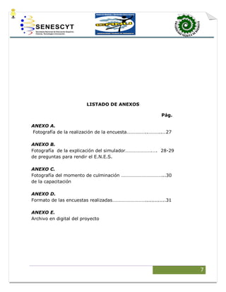 7
LISTADO DE ANEXOS
Pág.
ANEXO A.
Fotografía de la realización de la encuesta……………..………..…27
ANEXO B.
Fotografía de la explicación del simulador………………….…. 28-29
de preguntas para rendir el E.N.E.S.
ANEXO C.
Fotografía del momento de culminación ……………………………...30
de la capacitación
ANEXO D.
Formato de las encuestas realizadas……………………….............31
ANEXO E.
Archivo en digital del proyecto
 