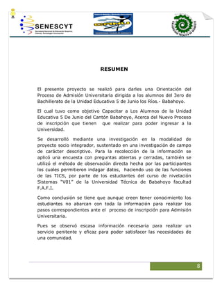 8
RESUMEN
El presente proyecto se realizó para darles una Orientación del
Proceso de Admisión Universitaria dirigida a los alumnos del 3ero de
Bachillerato de la Unidad Educativa 5 de Junio los Ríos.- Babahoyo.
El cual tuvo como objetivo Capacitar a Los Alumnos de la Unidad
Educativa 5 De Junio del Cantón Babahoyo, Acerca del Nuevo Proceso
de inscripción que tienen que realizar para poder ingresar a la
Universidad.
Se desarrolló mediante una investigación en la modalidad de
proyecto socio integrador, sustentado en una investigación de campo
de carácter descriptivo. Para la recolección de la información se
aplicó una encuesta con preguntas abiertas y cerradas, también se
utilizó el método de observación directa hecha por las participantes
los cuales permitieron indagar datos, haciendo uso de las funciones
de las TICS, por parte de los estudiantes del curso de nivelación
Sistemas “V01” de la Universidad Técnica de Babahoyo facultad
F.A.F.I.
Como conclusión se tiene que aunque creen tener conocimiento los
estudiantes no abarcan con toda la información para realizar los
pasos correspondientes ante el proceso de inscripción para Admisión
Universitaria.
Pues se observó escasa información necesaria para realizar un
servicio penitente y eficaz para poder satisfacer las necesidades de
una comunidad.
 
