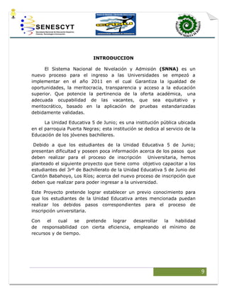 9
INTRODUCCION
El Sistema Nacional de Nivelación y Admisión (SNNA) es un
nuevo proceso para el ingreso a las Universidades se empezó a
implementar en el año 2011 en el cual Garantiza la igualdad de
oportunidades, la meritocracia, transparencia y acceso a la educación
superior. Que potencie la pertinencia de la oferta académica, una
adecuada ocupabilidad de las vacantes, que sea equitativo y
meritocrático, basado en la aplicación de pruebas estandarizadas
debidamente validadas.
La Unidad Educativa 5 de Junio; es una institución pública ubicada
en el parroquia Puerta Negras; esta institución se dedica al servicio de la
Educación de los jóvenes bachilleres.
Debido a que los estudiantes de la Unidad Educativa 5 de Junio;
presentan dificultad y poseen poca información acerca de los pasos que
deben realizar para el proceso de inscripción Universitaria, hemos
planteado el siguiente proyecto que tiene como objetivo capacitar a los
estudiantes del 3rº de Bachillerato de la Unidad Educativa 5 de Junio del
Cantón Babahoyo, Los Ríos; acerca del nuevo proceso de inscripción que
deben que realizar para poder ingresar a la universidad.
Este Proyecto pretende lograr establecer un previo conocimiento para
que los estudiantes de la Unidad Educativa antes mencionada puedan
realizar los debidos pasos correspondientes para el proceso de
inscripción universitaria.
Con el cual se pretende lograr desarrollar la habilidad
de responsabilidad con cierta eficiencia, empleando el mínimo de
recursos y de tiempo.
 
