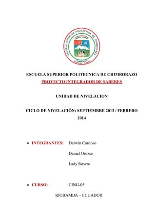 ESCUELA SUPERIOR POLITECNICA DE CHIMBORAZO
PROYECTO INTEGRADOR DE SABERES

UNIDAD DE NIVELACION

CICLO DE NIVELACIÓN: SEPTIEMBRE 2013 / FEBRERO
2014

• INTEGRANTES:

Darwin Cardoso
Daniel Orozco
Lady Rosero

• CURSO:

CING-05
RIOBAMBA – ECUADOR

 