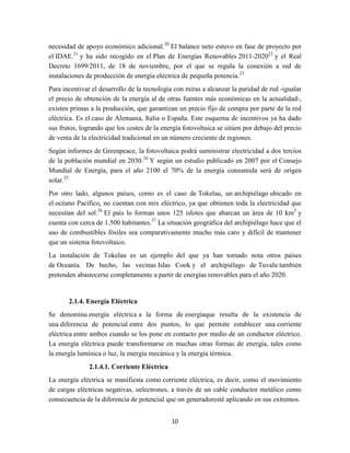 necesidad de apoyo económico adicional.20 El balance neto estuvo en fase de proyecto por
el IDAE.21 y ha sido recogido en el Plan de Energías Renovables 2011-202022 y el Real
Decreto 1699/2011, de 18 de noviembre, por el que se regula la conexión a red de
instalaciones de producción de energía eléctrica de pequeña potencia.23
Para incentivar el desarrollo de la tecnología con miras a alcanzar la paridad de red -igualar
el precio de obtención de la energía al de otras fuentes más económicas en la actualidad-,
existen primas a la producción, que garantizan un precio fijo de compra por parte de la red
eléctrica. Es el caso de Alemania, Italia o España. Este esquema de incentivos ya ha dado
sus frutos, logrando que los costes de la energía fotovoltaica se sitúen por debajo del precio
de venta de la electricidad tradicional en un número creciente de regiones.
Según informes de Greenpeace, la fotovoltaica podrá suministrar electricidad a dos tercios
de la población mundial en 2030.24 Y según un estudio publicado en 2007 por el Consejo
Mundial de Energía, para el año 2100 el 70% de la energía consumida será de origen
solar.25
Por otro lado, algunos países, como es el caso de Tokelau, un archipiélago ubicado en
el océano Pacífico, no cuentan con mix eléctrico, ya que obtienen toda la electricidad que
necesitan del sol.26 El país lo forman unos 125 islotes que abarcan un área de 10 km 2 y
cuenta con cerca de 1.500 habitantes.27 La situación geográfica del archipiélago hace que el
uso de combustibles fósiles sea comparativamente mucho más caro y difícil de mantener
que un sistema fotovoltaico.
La instalación de Tokelau es un ejemplo del que ya han tomado nota otros países
de Oceanía. De hecho, las vecinas Islas Cook y el archipiélago de Tuvalu también
pretenden abastecerse completamente a partir de energías renovables para el año 2020.

2.1.4. Energía Eléctrica
Se denomina energía eléctrica a la forma de energíaque resulta de la existencia de
una diferencia de potencial entre dos puntos, lo que permite establecer una corriente
eléctrica entre ambos cuando se los pone en contacto por medio de un conductor eléctrico.
La energía eléctrica puede transformarse en muchas otras formas de energía, tales como
la energía lumínica o luz, la energía mecánica y la energía térmica.
2.1.4.1. Corriente Eléctrica
La energía eléctrica se manifiesta como corriente eléctrica, es decir, como el movimiento
de cargas eléctricas negativas, oelectrones, a través de un cable conductor metálico como
consecuencia de la diferencia de potencial que un generadoresté aplicando en sus extremos.
10

 