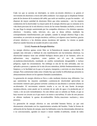 Cada vez que se acciona un interruptor, se cierra un circuito eléctrico y se genera el
movimiento de electrones a través del cable conductor. Las cargas que se desplazan forman
parte de los átomos de la sustancia del cable, que suele ser metálica, ya que los metales —al
disponer de mayor cantidad de electrones libres que otras sustancias— son los mejores
conductores de la electricidad. La mayor parte de la energía eléctrica que se consume en la
vida diaria proviene de la red eléctrica a través de las tomas llamadas enchufes, a través de
los que llega la energía suministrada por las compañías eléctricas a los distintos aparatos
eléctricos —lavadora, radio, televisor, etc.; que se desea utilizar, mediante las
correspondientes transformaciones; por ejemplo, cuando la energía eléctrica llega a una
enceradora, se convierte en energía mecánica, calórica y en algunos casos lumínica, gracias
al motor eléctrico y a las distintas piezas mecánicas del aparato. Lo mismo se puede
observar cuando funciona un secador de pelo o una estufa.
2.1.4.2. Fuentes de Energía Eléctrica
La energía eléctrica apenas existe libre en la Naturaleza de manera aprovechable. El
ejemplo más relevante y habitual de esta manifestación son las tormentas eléctricas. La
electricidad tampoco tiene una utilidad biológica directa para el ser humano, salvo en
aplicaciones muy singulares, como pudiera ser el uso de corrientes
en medicina (electroshock), resultando en cambio normalmente desagradable e incluso
peligrosa, según las circunstancias. Sin embargo es una de las más utilizadas, una vez
aplicada a procesos y aparatos de la más diversa naturaleza, debido fundamentalmente a su
limpieza y a la facilidad con la que se la genera, transporta y convierte en otras formas de
energía. Para contrarrestar todas estas virtudes hay que reseñar la dificultad que presenta su
almacenamiento directo en los aparatos llamados acumuladores.
La generación de energía eléctrica se lleva a cabo mediante técnicas muy diferentes. Las
que suministran las mayores cantidades y potencias de electricidad aprovechan un
movimiento rotatorio para generar corriente continua en una dinamo o corriente alterna en
un alternador. El movimiento rotatorio resulta a su vez de una fuente de energía
mecánica directa, como puede ser la corriente de un salto de agua o la producida por el
viento, o de un ciclo termodinámico. En este último caso se calienta un fluido, al que se
hace recorrer un circuito en el que mueve un motor o una turbina. El calor de este proceso
se obtiene mediante la quema de combustibles fósiles, reacciones nucleares y otros
procesos.
La generación de energía eléctrica es una actividad humana básica, ya que está
directamente relacionada con los requerimientos actuales del hombre. Todas la formas de
utilización de las fuentes de energía, tanto las habituales como las denominadas alternativas
o no convencionales, agreden en mayor o menor medida el ambiente, siendo de todos
11

 
