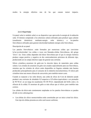 modos

la

energía

eléctrica

una

de

las

que

causan

menor

impacto.

2.1.5. Panel Solar
Un panel solar (o módulo solar) es un dispositivo que aprovecha la energía de la radiación
solar. El término comprende a los colectores solares utilizados para producir agua caliente
(usualmente
doméstica)
mediante energía
solar
térmica y
a
los paneles
fotovoltaicos utilizados para generar electricidad mediante energía solar fotovoltaica.
Descripción de un panel
Los paneles fotovoltaicos: están formados por numerosas celdas que convierten
la luz en electricidad. Las celdas a veces son llamadas células fotovoltaicas, del griego
"fotos", luz. Estas celdas dependen del efecto fotovoltaico por el que la energía lumínica
produce cargas positiva y negativa en dos semiconductores próximos de diferente tipo,
produciendo así un campo eléctrico capaz de generar una corriente.
Silicio cristalino y arseniuro de galio son la elección típica de materiales para celdas
solares. Los cristales de arseniuro de galio son creados especialmente para uso fotovoltaico,
mientras que los cristales de silicio están disponibles en lingotes estándar más baratos
producidos principalmente para el consumo de la industria microelectrónica. El silicio poli
cristalino tiene una menor eficacia de conversión, pero también menor coste.
Cuando es expuesto a luz solar directa, una celda de silicio de 6 cm de diámetro puede
producir una corriente de alrededor 0,5 amperios a 0,5voltios (equivalente a un promedio
de 90 W/m², en un rango de usualmente 50-150 W/m², dependiendo del brillo solar y la
eficacia de la celda). El arseniuro de galio es más eficaz que el silicio, pero también más
costoso.
Las células de silicio más comúnmente empleadas en los paneles fotovoltaicos se pueden
dividir en tres subcategorías:
Las células de silicio monocristalino están constituidas por un único cristal de silicio.
Este tipo de células presenta un color azul oscuro uniforme.

12

 