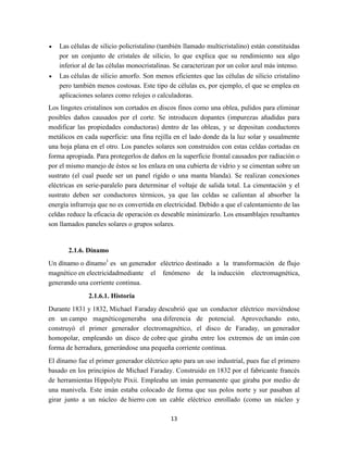 Las células de silicio policristalino (también llamado multicristalino) están constituidas
por un conjunto de cristales de silicio, lo que explica que su rendimiento sea algo
inferior al de las células monocristalinas. Se caracterizan por un color azul más intenso.
Las células de silicio amorfo. Son menos eficientes que las células de silicio cristalino
pero también menos costosas. Este tipo de células es, por ejemplo, el que se emplea en
aplicaciones solares como relojes o calculadoras.
Los lingotes cristalinos son cortados en discos finos como una oblea, pulidos para eliminar
posibles daños causados por el corte. Se introducen dopantes (impurezas añadidas para
modificar las propiedades conductoras) dentro de las obleas, y se depositan conductores
metálicos en cada superficie: una fina rejilla en el lado donde da la luz solar y usualmente
una hoja plana en el otro. Los paneles solares son construidos con estas celdas cortadas en
forma apropiada. Para protegerlos de daños en la superficie frontal causados por radiación o
por el mismo manejo de éstos se los enlaza en una cubierta de vidrio y se cimentan sobre un
sustrato (el cual puede ser un panel rígido o una manta blanda). Se realizan conexiones
eléctricas en serie-paralelo para determinar el voltaje de salida total. La cimentación y el
sustrato deben ser conductores térmicos, ya que las celdas se calientan al absorber la
energía infrarroja que no es convertida en electricidad. Debido a que el calentamiento de las
celdas reduce la eficacia de operación es deseable minimizarlo. Los ensamblajes resultantes
son llamados paneles solares o grupos solares.

2.1.6. Dínamo
Un dínamo o dínamo1 es un generador eléctrico destinado a la transformación de flujo
magnético en electricidadmediante el fenómeno de la inducción electromagnética,
generando una corriente continua.
2.1.6.1. Historia
Durante 1831 y 1832, Michael Faraday descubrió que un conductor eléctrico moviéndose
en un campo magnéticogeneraba una diferencia de potencial. Aprovechando esto,
construyó el primer generador electromagnético, el disco de Faraday, un generador
homopolar, empleando un disco de cobre que giraba entre los extremos de un imán con
forma de herradura, generándose una pequeña corriente continua.
El dínamo fue el primer generador eléctrico apto para un uso industrial, pues fue el primero
basado en los principios de Michael Faraday. Construido en 1832 por el fabricante francés
de herramientas Hippolyte Pixii. Empleaba un imán permanente que giraba por medio de
una manivela. Este imán estaba colocado de forma que sus polos norte y sur pasaban al
girar junto a un núcleo de hierro con un cable eléctrico enrollado (como un núcleo y
13

 