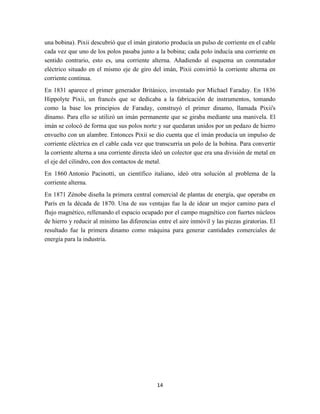 una bobina). Pixii descubrió que el imán giratorio producía un pulso de corriente en el cable
cada vez que uno de los polos pasaba junto a la bobina; cada polo inducía una corriente en
sentido contrario, esto es, una corriente alterna. Añadiendo al esquema un conmutador
eléctrico situado en el mismo eje de giro del imán, Pixii convirtió la corriente alterna en
corriente continua.
En 1831 aparece el primer generador Británico, inventado por Michael Faraday. En 1836
Hippolyte Pixii, un francés que se dedicaba a la fabricación de instrumentos, tomando
como la base los principios de Faraday, construyó el primer dinamo, llamada Pixii's
dínamo. Para ello se utilizó un imán permanente que se giraba mediante una manivela. El
imán se colocó de forma que sus polos norte y sur quedaran unidos por un pedazo de hierro
envuelto con un alambre. Entonces Pixii se dio cuenta que el imán producía un impulso de
corriente eléctrica en el cable cada vez que transcurría un polo de la bobina. Para convertir
la corriente alterna a una corriente directa ideó un colector que era una división de metal en
el eje del cilindro, con dos contactos de metal.
En 1860 Antonio Pacinotti, un científico italiano, ideó otra solución al problema de la
corriente alterna.
En 1871 Zénobe diseña la primera central comercial de plantas de energía, que operaba en
París en la década de 1870. Una de sus ventajas fue la de idear un mejor camino para el
flujo magnético, rellenando el espacio ocupado por el campo magnético con fuertes núcleos
de hierro y reducir al mínimo las diferencias entre el aire inmóvil y las piezas giratorias. El
resultado fue la primera dinamo como máquina para generar cantidades comerciales de
energía para la industria.

14

 