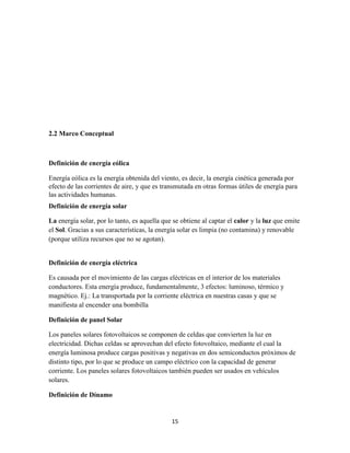 2.2 Marco Conceptual

Definición de energía eólica
Energía eólica es la energía obtenida del viento, es decir, la energía cinética generada por
efecto de las corrientes de aire, y que es transmutada en otras formas útiles de energía para
las actividades humanas.
Definición de energía solar
La energía solar, por lo tanto, es aquella que se obtiene al captar el calor y la luz que emite
el Sol. Gracias a sus características, la energía solar es limpia (no contamina) y renovable
(porque utiliza recursos que no se agotan).

Definición de energía eléctrica
Es causada por el movimiento de las cargas eléctricas en el interior de los materiales
conductores. Esta energía produce, fundamentalmente, 3 efectos: luminoso, térmico y
magnético. Ej.: La transportada por la corriente eléctrica en nuestras casas y que se
manifiesta al encender una bombilla
Definición de panel Solar
Los paneles solares fotovoltaicos se componen de celdas que convierten la luz en
electricidad. Dichas celdas se aprovechan del efecto fotovoltaico, mediante el cual la
energía luminosa produce cargas positivas y negativas en dos semiconductos próximos de
distinto tipo, por lo que se produce un campo eléctrico con la capacidad de generar
corriente. Los paneles solares fotovoltaicos también pueden ser usados en vehículos
solares.
Definición de Dínamo

15

 