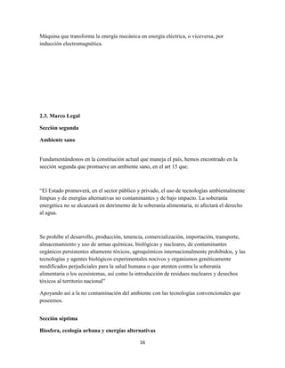 Máquina que transforma la energía mecánica en energía eléctrica, o viceversa, por
inducción electromagnética.

2.3. Marco Legal
Sección segunda
Ambiente sano

Fundamentándonos en la constitución actual que maneja el país, hemos encontrado en la
sección segunda que promueve un ambiente sano, en el art 15 que:

“El Estado promoverá, en el sector público y privado, el uso de tecnologías ambientalmente
limpias y de energías alternativas no contaminantes y de bajo impacto. La soberanía
energética no se alcanzará en detrimento de la soberanía alimentaria, ni afectará el derecho
al agua.

Se prohíbe el desarrollo, producción, tenencia, comercialización, importación, transporte,
almacenamiento y uso de armas químicas, biológicas y nucleares, de contaminantes
orgánicos persistentes altamente tóxicos, agroquímicos internacionalmente prohibidos, y las
tecnologías y agentes biológicos experimentales nocivos y organismos genéticamente
modificados perjudiciales para la salud humana o que atenten contra la soberanía
alimentaria o los ecosistemas, así como la introducción de residuos nucleares y desechos
tóxicos al territorio nacional”
Apoyando así a la no contaminación del ambiente con las tecnologías convencionales que
poseemos.
Sección séptima
Biosfera, ecología urbana y energías alternativas
16

 