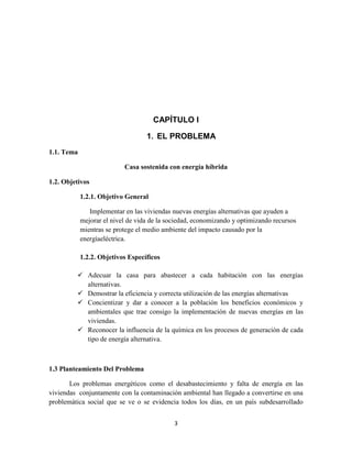 CAPÍTULO I
1. EL PROBLEMA
1.1. Tema
Casa sostenida con energía híbrida
1.2. Objetivos
1.2.1. Objetivo General
Implementar en las viviendas nuevas energías alternativas que ayuden a
mejorar el nivel de vida de la sociedad, economizando y optimizando recursos
mientras se protege el medio ambiente del impacto causado por la
energíaeléctrica.
1.2.2. Objetivos Específicos
 Adecuar la casa para abastecer a cada habitación con las energías
alternativas.
 Demostrar la eficiencia y correcta utilización de las energías alternativas
 Concientizar y dar a conocer a la población los beneficios económicos y
ambientales que trae consigo la implementación de nuevas energías en las
viviendas.
 Reconocer la influencia de la química en los procesos de generación de cada
tipo de energía alternativa.

1.3 Planteamiento Del Problema
Los problemas energéticos como el desabastecimiento y falta de energía en las
viviendas conjuntamente con la contaminación ambiental han llegado a convertirse en una
problemática social que se ve o se evidencia todos los días, en un país subdesarrollado
3

 