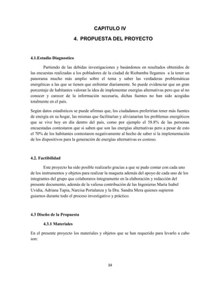 CAPITULO IV
4. PROPUESTA DEL PROYECTO

4.1.Estudio Diagnostico
Partiendo de las debidas investigaciones y basándonos en resultados obtenidos de
las encuestas realizadas a los pobladores de la ciudad de Riobamba llegamos a la tener un
panorama mucho más amplio sobre el tema y saber las verdaderas problemáticas
energéticas a las que se tienen que enfrentar diariamente. Se puede evidenciar que un gran
porcentaje de habitantes valoran la idea de implementar energías alternativas pero que al no
conocer y carecer de la información necesaria, dichas fuentes no han sido acogidas
totalmente en el país.
Según datos estadísticos se puede afirmas que, los ciudadanos preferirían tener más fuentes
de energía en su hogar, las mismas que facilitarían y alivianarían los problemas energéticos
que se vive hoy en día dentro del país, como por ejemplo el 58.8% de las personas
encuestadas contestaron que si saben que son las energías alternativas pero a pesar de esto
el 70% de los habitantes contestaron negativamente al hecho de saber si la implementación
de los dispositivos para la generación de energías alternativas es costoso.

4.2. Factibilidad
Este proyecto ha sido posible realizarlo gracias a que se pudo contar con cada uno
de los instrumentos y objetos para realizar la maqueta además del apoyo de cada uno de los
integrantes del grupo que colaboraros íntegramente en la elaboración y redacción del
presente documento, además de la valiosa contribución de las Ingenieras María Isabel
Uvidia, Adriana Tapia, Narcisa Portalanza y la Dra. Sandra Mera quienes supieron
guiarnos durante todo el proceso investigativo y práctico.

4.3 Diseño de la Propuesta
4.3.1 Materiales
En el presente proyecto los materiales y objetos que se han requerido para levarlo a cabo
son:

34

 