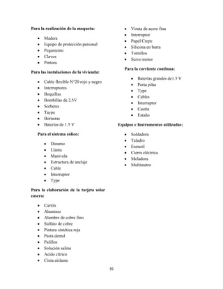 Para la realización de la maqueta:

Viruta de acero fina
Interruptor
Papel Crepe
Silicona en barra
Tornillos
Servo motor

Madera
Equipo de protección personal
Pegamento
Clavos
Pintura

Para la corriente continua:

Para las instalaciones de la vivienda:

Baterías grandes de1.5 V
Porta pilas
Type
Cables
Interruptor
Cautín
Estaño

Cable flexible N°20 rojo y negro
Interruptores
Boquillas
Bombillas de 2.5V
Sorbetes
Taype
Borneras
Baterías de 1.5 V

Equipos e Instrumentos utilizadas:

Para el sistema eólico:

Soldadora
Taladro
Esmeril
Cierra eléctrica
Moladora
Multímetro

Dinamo
Llanta
Manivela
Estructura de anclaje
Cable
Interruptor
Type
Para la elaboración de la tarjeta solar
casera:
Cartón
Aluminio
Alambre de cobre fino
Sulfato de cobre
Pintura sintética roja
Pasta dental
Palillos
Solución salina
Acido cítrico
Cinta aislante
35

 
