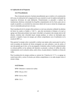 4.4 Aplicación de la Propuesta
4.4.1 Procedimiento
Para el presente proyecto el primer procedimiento que se realizo es la construcción
de la casa, la realización de la maqueta de la casa consistió en unir la madera realizando las
respectivas divisiones de cada habitación. Posteriormente se procedió a realizar las
instalaciones eléctricas conectando las boquillas conjuntamente con los focos, para esto se
acoplo en paralelo, ya concluido las conexiones dentro de la casa se arman las energías que
van a ir conectadas para proveer a la casa.
Para la producción de la energía eólica primero se creó una estructura soldando las platinas
de hierro los cuales se funden a 1.538 °C, para dar movimiento al dinamo a la cual se
agrego una llanta para producir una mayor velocidad y así generar más energía atreves del
dinamo, mientras más velocidad mayor energía produce, se coloco un interruptor para
permitir o impedir el paso de energía, por ultimo comprobamos con el multimetro en la
escala de 200V c.c.
Para generar la energía solar se procedió a realizar una tarjeta solar casera para la cual se
corto un pedazo de aluminio de forma rectangular con unas salientes y uno de cartón, el
uno más grande que el otro, se los une pegando el aluminio sobre el cartón, posteriormente
se colocan palillos en las salientes del aluminio se procede a colocar el sulfato de cobre
conjuntamente con la solución salina, acido cítrico, la pasta dental, el alambre en forma de
ondas.
Para la producción de energía continua se unieron las 2 baterías de 1.5 V y se agrego un
control para abrir y cerrar el circuito, por ultimo comprobamos si en cada receptor tiene el
mismo voltaje.

4.4.2Cálculos
RPM= Diametro x numero de vueltas
RPM= 40 cm x 85,5
RPM= 0,4 m x 88,5
RPM= 35, 4

37

 