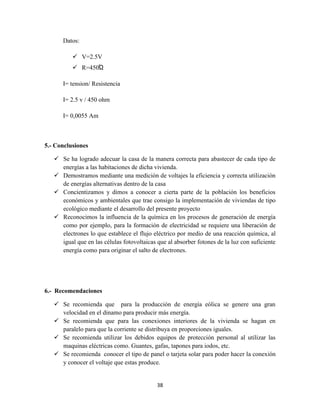 Datos:
 V=2.5V
 R=450Ώ
I= tension/ Resistencia
I= 2.5 v / 450 ohm
I= 0,0055 Am

5.- Conclusiones
 Se ha logrado adecuar la casa de la manera correcta para abastecer de cada tipo de
energías a las habitaciones de dicha vivienda.
 Demostramos mediante una medición de voltajes la eficiencia y correcta utilización
de energías alternativas dentro de la casa
 Concientizamos y dimos a conocer a cierta parte de la población los beneficios
económicos y ambientales que trae consigo la implementación de viviendas de tipo
ecológico mediante el desarrollo del presente proyecto
 Reconocimos la influencia de la química en los procesos de generación de energía
como por ejemplo, para la formación de electricidad se requiere una liberación de
electrones lo que establece el flujo eléctrico por medio de una reacción química, al
igual que en las células fotovoltaicas que al absorber fotones de la luz con suficiente
energía como para originar el salto de electrones.

6.- Recomendaciones
 Se recomienda que para la producción de energía eólica se genere una gran
velocidad en el dinamo para producir más energía.
 Se recomienda que para las conexiones interiores de la vivienda se hagan en
paralelo para que la corriente se distribuya en proporciones iguales.
 Se recomienda utilizar los debidos equipos de protección personal al utilizar las
maquinas eléctricas como. Guantes, gafas, tapones para iodos, etc.
 Se recomienda conocer el tipo de panel o tarjeta solar para poder hacer la conexión
y conocer el voltaje que estas produce.

38

 