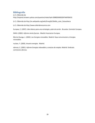 Bibliografía
(s.f.). Obtenido de
http://espanol.answers.yahoo.com/question/index?qid=20080504092047AAPOM1O
(s.f.). Obtenido de http://es.wikipedia.org/wiki/Energ%C3%ADa_solar_fotovoltaica
(s.f.). Obtenido de http://www.tallerdemecanica.com
Europea, C. (1997). Libro blanco para una estrategia y plan de acción . Brucelas: Comisión Europea.
EWEA. (2002). Informe viento fuerzas . Madrid: Asociacion Europea.
Merino Ruesga, L. (2003). Las Energias renovables. Madrid: Haya comunicacion y Energias
renovables.
nuclear, F. (2003). Anuario energias . Madrid.
obreras, C. (2001). Informe Energias rebovables y creacion de empleo. Madrid: Sindicato
comisiones obreras.

39

 