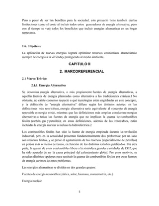Pero a pesar de ser tan benéfico para la sociedad, este proyecto tiene también ciertas
limitaciones como el costo al incluir todos estos generadores de energía alternativa, pero
con el tiempo se verá todos los beneficios que incluir energías alternativas en un hogar
representa.

1.6. Hipótesis
La aplicación de nuevas energías logrará optimizar recursos económicos abasteciendo
siempre de energía a la vivienday protegiendo al medio ambiente.

CAPITULO II
2. MARCOREFERENCIAL
2.1 Marco Teórico
2.1.1. Energía Alternativa
Se denomina energía alternativa, o más propiamente fuentes de energía alternativas, a
aquellas fuentes de energía planteadas como alternativa a las tradicionales clásicas.1 No
obstante, no existe consenso respecto a qué tecnologías están englobadas en este concepto,
y la definición de "energía alternativa" difiere según los distintos autores: en las
definiciones más restrictivas, energía alternativa sería equivalente al concepto de energía
renovable o energía verde, mientras que las definiciones más amplias consideran energías
alternativas a todas las fuentes de energía que no implican la quema de combustibles
fósiles (carbón, gas y petróleo); en estas definiciones, además de las renovables, están
incluidas la energía nuclear o incluso la hidroeléctrica.2
Los combustibles fósiles han sido la fuente de energía empleada durante la revolución
industrial, pero en la actualidad presentan fundamentalmente dos problemas: por un lado
son recursos finitos, y se prevé el agotamiento de las reservas (especialmente de petróleo)
en plazos más o menos cercanos, en función de los distintos estudios publicados. Por otra
parte, la quema de estos combustibles libera a la atmósfera grandes cantidades de CO2, que
ha sido acusado de ser la causa principal del calentamiento global. Por estos motivos, se
estudian distintas opciones para sustituir la quema de combustibles fósiles por otras fuentes
de energía carentes de estos problemas.
Las energías alternativas se dividen en dos grandes grupos:
Fuentes de energía renovables (eólica, solar, biomasa, mareomotriz, etc.)
Energía nuclear

5

 