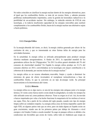 No todos coinciden en clasificar la energía nuclear dentro de las energías alternativas, pues
al igual que los combustibles fósiles, se trata de un recurso finito, y además presenta
problemas medioambientales importantes, como la gestión de losresiduos radiactivos o la
posibilidad de un accidente nuclear. Sin embargo, la reducida emisión de CO2 de esta
tecnología, y la todavía insuficiente capacidad de las energías renovables para sustituir
completamente a los combustibles fósiles, hacen de la energía nuclear una alternativa sujeta
a fuerte polémica.

2.1.2. Energía Eólica
Es la energía obtenida del viento, es decir, la energía cinética generada por efecto de las
corrientes de aire, y que es transmutada en otras formas útiles de energía para las
actividades humanas.
En la actualidad, la energía eólica es utilizada principalmente para producir energía
eléctrica mediante aerogeneradores. A finales de 2011, la capacidad mundial de los
generadores eólicos fue de 238gigavatios.1 En 2011 la eólica generó alrededor del 3% del
consumo de electricidad mundial.2 En España la energía eólica produjo un 21,1% del
consumo eléctrico en 2013, convirtiéndose en la tecnología con mayor contribución a la
cobertura de la demanda, por encima incluso de la energía nuclear.3
La energía eólica es un recurso abundante, renovable, limpio y ayuda a disminuir las
emisiones de gases de efecto invernadero al reemplazar termoeléctricas a base de
combustibles fósiles, lo que la convierte en un tipo de energía verde. Su principal
inconveniente es la intermitencia del viento.
2.1.2.1. Historia
La energía eólica no es algo nuevo, es una de las energías más antiguas junto a la energía
térmica. El viento como fuerza motriz existe desde la antigüedad y en todos los tiempos ha
sido utilizado como tal, como podemos observar. Tiene su origen en el sol. Así, ha movido
a barcos impulsados por velas o ha hecho funcionar la maquinaria de los molinos al mover
sus aspas. Pero, fue a partir de los ochenta del siglo pasado, cuando este tipo de energía
limpia sufrió un verdadero impulso. La energía eólica crece de forma imparable a partir del
siglo XXI, en algunos países más que en otros, pero sin duda alguna en España existe un
gran crecimiento, siendo uno de los primeros países por debajo de Alemania a nivel
europeo o de Estados Unidos a escala mundial. Su auge en parques eólicos es debido a las
condiciones tan favorables que existe de viento, sobre todo en Andalucía que ocupa un
6

 