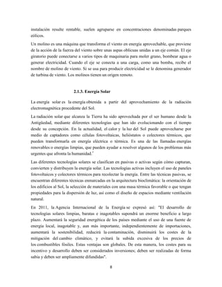 instalación resulte rentable, suelen agruparse en concentraciones denominadas parques
eólicos.
Un molino es una máquina que transforma el viento en energía aprovechable, que proviene
de la acción de la fuerza del viento sobre unas aspas oblicuas unidas a un eje común. El eje
giratorio puede conectarse a varios tipos de maquinaria para moler grano, bombear agua o
generar electricidad. Cuando el eje se conecta a una carga, como una bomba, recibe el
nombre de molino de viento. Si se usa para producir electricidad se le denomina generador
de turbina de viento. Los molinos tienen un origen remoto.

2.1.3. Energía Solar
La energía solar es la energía obtenida a partir del aprovechamiento de la radiación
electromagnética procedente del Sol.
La radiación solar que alcanza la Tierra ha sido aprovechada por el ser humano desde la
Antigüedad, mediante diferentes tecnologías que han ido evolucionando con el tiempo
desde su concepción. En la actualidad, el calor y la luz del Sol puede aprovecharse por
medio de captadores como células fotovoltaicas, helióstatos o colectores térmicos, que
pueden transformarla en energía eléctrica o térmica. Es una de las llamadas energías
renovables o energías limpias, que pueden ayudar a resolver algunos de los problemas más
urgentes que afronta la humanidad.1
Las diferentes tecnologías solares se clasifican en pasivas o activas según cómo capturan,
convierten y distribuyen la energía solar. Las tecnologías activas incluyen el uso de paneles
fotovoltaicos y colectores térmicos para recolectar la energía. Entre las técnicas pasivas, se
encuentran diferentes técnicas enmarcadas en la arquitectura bioclimática: la orientación de
los edificios al Sol, la selección de materiales con una masa térmica favorable o que tengan
propiedades para la dispersión de luz, así como el diseño de espacios mediante ventilación
natural.
En 2011, la Agencia Internacional de la Energía se expresó así: "El desarrollo de
tecnologías solares limpias, baratas e inagotables supondrá un enorme beneficio a largo
plazo. Aumentará la seguridad energética de los países mediante el uso de una fuente de
energía local, inagotable y, aun más importante, independientemente de importaciones,
aumentará la sostenibilidad, reducirá la contaminación, disminuirá los costes de la
mitigación del cambio climático, y evitará la subida excesiva de los precios de
los combustibles fósiles. Estas ventajas son globales. De esta manera, los costes para su
incentivo y desarrollo deben ser considerados inversiones; deben ser realizadas de forma
sabia y deben ser ampliamente difundidas".
8

 