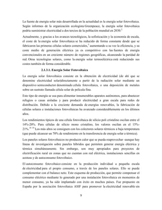 La fuente de energía solar más desarrollada en la actualidad es la energía solar fotovoltaica.
Según informes de la organización ecologista Greenpeace, la energía solar fotovoltaica
podría suministrar electricidad a dos tercios de la población mundial en 2030.2
Actualmente, y gracias a los avances tecnológicos, la sofisticación y la economía de escala,
el coste de la energía solar fotovoltaica se ha reducido de forma constante desde que se
fabricaron las primeras células solares comerciales,3 aumentando a su vez la eficiencia, y su
coste medio de generación eléctrica ya es competitivo con las fuentes de energía
convencionales en un creciente número de regiones geográficas, alcanzando la paridad de
red. Otras tecnologías solares, como la energía solar termoeléctrica está reduciendo sus
costes también de forma considerable.
2.1.3.1. Energía Solar Fotovoltaica
La energía solar fotovoltaica consiste en la obtención de electricidad (de ahí que se
denomine electricidad solar)directamente a partir de la radiación solar mediante un
dispositivo semiconductor denominado célula fotovoltaica, o una deposición de metales
sobre un sustrato llamada célula solar de película fina.
Este tipo de energía se usa para alimentar innumerables aparatos autónomos, para abastecer
refugios o casas aisladas y para producir electricidad a gran escala para redes de
distribución. Debido a la creciente demanda de energías renovables, la fabricación de
células solares e instalaciones fotovoltaicas ha avanzado considerablemente en los últimos
años.
Los rendimientos típicos de una célula fotovoltaica de silicio poli cristalino oscilan entre el
14%-20%. Para células de silicio mono cristalino, los valores oscilan en el 15%21%.18 19 Los más altos se consiguen con los colectores solares térmicos a baja temperatura
(que puede alcanzar un 70% de rendimiento en la transferencia de energía solar a térmica).
Los paneles solares fotovoltaicos no producen calor que se pueda reaprovechar -aunque hay
líneas de investigación sobre paneles híbridos que permiten generar energía eléctrica y
térmica simultáneamente. Sin embargo, son muy apropiados para proyectos de
electrificación rural en zonas que no cuentan con red eléctrica, instalaciones sencillas en
azoteas y de autoconsumo fotovoltaico.
El autoconsumo fotovoltaico consiste en la producción individual a pequeña escala
de electricidad para el propio consumo, a través de los paneles solares. Ello se puede
complementar con el balance neto. Este esquema de producción, que permite compensar el
consumo eléctrico mediante lo generado por una instalación fotovoltaica en momentos de
menor consumo, ya ha sido implantado con éxito en muchos países. Fue propuesto en
España por la asociación fotovoltaica ASIF para promover la electricidad renovable sin
9

 