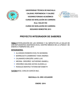 UNIVERSIDAD TÉCNICA DE MACHALA
CALIDAD, PERTINENCIA Y CALIDEZ
VICERRECTORADO ACADÉMICO
CURSO DE NIVELACIÓN DE CARRERA
Área: SALUD V02
CURSO DE NIVELACIÓN DE CARRERA
SEGUNDO SEMESTRE 2013

PROYECTO INTEGRADOR DE SABERES
TEMA:ESTERILIZACIÓN DE LAS HERIDAS Y SU IMPACTO EN LA SALUD DE
LOS ESTUDIANTES ASISTIDOS EN EL CENTRO MÉDICO DE LA UTMACH DE
ENERO A FEBRERO DEL 2014
INTEGRANTES:
ALVARADO ROMERO EVELYN GEOMARA
BARREZUETA ZAMBRANO TANIA ANDREA
CAJAMARCA BRICEÑO JAIRO LUIS
MEDINA ORDOÑEZ KATHERINE ANABELL
ORDOÑEZ ANILEMA SAYDA GUISSELLA
ROSALES BENITEZ TATIANA BETZABETH
TUTOR:BIOQ. CARLOS GARCÍA MsC.

MACHALA- EL ORO -ECUADOR

ENERO 2014

 