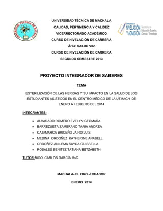 UNIVERSIDAD TÉCNICA DE MACHALA
CALIDAD, PERTINENCIA Y CALIDEZ
VICERRECTORADO ACADÉMICO
CURSO DE NIVELACIÓN DE CARRERA
Área: SALUD V02
CURSO DE NIVELACIÓN DE CARRERA
SEGUNDO SEMESTRE 2013

PROYECTO INTEGRADOR DE SABERES
TEMA
ESTERILIZACIÓN DE LAS HERIDAS Y SU IMPACTO EN LA SALUD DE LOS
ESTUDIANTES ASISTIDOS EN EL CENTRO MÉDICO DE LA UTMACH DE
ENERO A FEBRERO DEL 2014
INTEGRANTES:
ALVARADO ROMERO EVELYN GEOMARA
BARREZUETA ZAMBRANO TANIA ANDREA
CAJAMARCA BRICEÑO JAIRO LUIS
MEDINA ORDOÑEZ KATHERINE ANABELL
ORDOÑEZ ANILEMA SAYDA GUISSELLA
ROSALES BENITEZ TATIANA BETZABETH
TUTOR:BIOQ. CARLOS GARCÍA MsC.

MACHALA- EL ORO -ECUADOR
ENERO 2014

 