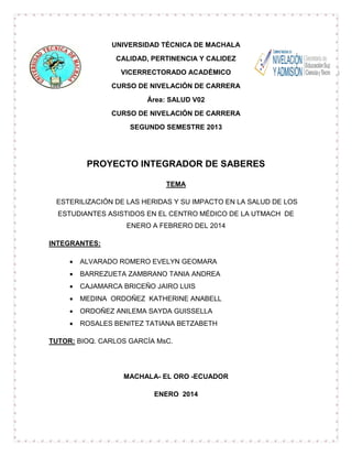UNIVERSIDAD TÉCNICA DE MACHALA
CALIDAD, PERTINENCIA Y CALIDEZ
VICERRECTORADO ACADÉMICO
CURSO DE NIVELACIÓN DE CARRERA
Área: SALUD V02
CURSO DE NIVELACIÓN DE CARRERA
SEGUNDO SEMESTRE 2013

PROYECTO INTEGRADOR DE SABERES
TEMA
ESTERILIZACIÓN DE LAS HERIDAS Y SU IMPACTO EN LA SALUD DE LOS
ESTUDIANTES ASISTIDOS EN EL CENTRO MÉDICO DE LA UTMACH DE
ENERO A FEBRERO DEL 2014
INTEGRANTES:


ALVARADO ROMERO EVELYN GEOMARA



BARREZUETA ZAMBRANO TANIA ANDREA



CAJAMARCA BRICEÑO JAIRO LUIS



MEDINA ORDOÑEZ KATHERINE ANABELL



ORDOÑEZ ANILEMA SAYDA GUISSELLA



ROSALES BENITEZ TATIANA BETZABETH

TUTOR: BIOQ. CARLOS GARCÍA MsC.

MACHALA- EL ORO -ECUADOR
ENERO 2014

 