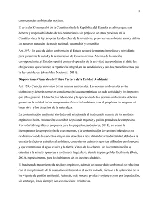 14
consecuencias ambientales nocivas.
El artículo 83 numeral 6 de la Constitución de la República del Ecuador establece que: son
deberes y responsabilidades de los ecuatorianos, sin perjuicio de otros previstos en la
Constitución y la ley, respetar los derechos de la naturaleza, preservar un ambiente sano y utilizar
los recursos naturales de modo racional, sustentable y sostenible.
Art. 397.- En caso de daños ambientales el Estado actuará de manera inmediata y subsidiaria
para garantizar la salud y la restauración de los ecosistemas. Además de la sanción
correspondiente, el Estado repetirá contra el operador de la actividad que produjera el daño las
obligaciones que conlleve la reparación integral, en las condiciones y con los procedimientos que
la ley establezca (Asamblea Nacional, 2011).
Disposiciones Generales del Libro Tercero de la Calidad Ambiental
Art. 159.- Carácter sistémico de las normas ambientales. Las normas ambientales serán
sistémicas y deberán tomar en consideración las características de cada actividad y los impactos
que ellas generan. El diseño, la elaboración y la aplicación de las normas ambientales deberán
garantizar la calidad de los componentes físicos del ambiente, con el propósito de asegurar el
buen vivir y los derechos de la naturaleza.
La contaminación ambiental sin duda está relacionada al inadecuado manejo de los residuos
orgánicos (Soler, Producción sostenible de pollo de engorde y gallina ponedora de campesino.
Revisión bibliográfica y propuesta para los pequeños productores, 2011), así como la
incongruente descomposición de aves muertas, y la contaminación de vectores infecciosos se
evidencia cuando las avícolas arrojan sus desechos a ríos, dañando la biodiversidad, debido a la
entrada de factores extraños al ambiente, como ciertos químicos que son utilizados en el proceso
y que contaminan el agua, el aire y la tierra. Varios de los efectos de la contaminación se
orientan a la salud y aparecen a mediano y largo plazo, siendo imperceptibles fácilmente (Ruiz,
2003), especialmente, para los habitantes de los sectores aledaños.
El inadecuado tratamiento de residuos orgánicos, además de causar daño ambiental, se relaciona
con el cumplimiento de la normativa ambiental en el sector avícola, en base a la aplicación de la
ley vigente de gestión ambiental. Además, todo proceso productivo tiene costos por degradación,
sin embargo, éstos siempre son estimaciones monetarias.
 