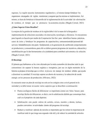 23
regiones. La región necesita instrumentos regulatorios y al mismo tiempo fortalecer los
organismos encargados de vigilar, monitorear y asegurar que las normas se implementen. Así
mismo, es hora de fortalecer el desarrollo de la reglamentación de la actividad de valorización
de residuos, al tiempo que se promueve la economía circular. (Magda Correal, 2021)
¿Cómo Superar Estos Desafíos?
La mejora de la gestión de residuos en la región debe ir de la mano de la búsqueda e
implementación de soluciones asociadas a la innovación, tecnología y eficiencia. Un mecanismo
para lograrlo es hacerlo por medio de Cooperación Sur-Sur para identificar buenas prácticas,
casos de éxito y fortalecer los programas de capacitación y entrenamientodel personal del
servicio. Indudablemente otra parte fundamental, es la generación de cambiosde comportamiento
en productores y consumidores, para ello se deben generar programas de incentivos, educación y
sensibilización que le den herramientas a la ciudadanía para contribuir activamente a la solución.
(Magda Correal, 2021)
El Reciclaje
El planeta que habitamos se ha visto afectado por la mala costumbre de desechar todo lo que
consumimos sin separar la basura orgánica e inorgánica, por eso en algún momento de la
historia se propuso el reciclaje que se refiere al proceso de manejo de residuos sólidos que ayuda
a disminuir su cantidad. El reciclaje supone un ahorro de recursos y la reducción de usode
energía en los procesos de producción. (Olivarez, 2022)
Es necesario tener un plan de reciclaje no solo en los colegios sino a nivel general en la
sociedad y se debe tomar en cuenta varios aspectos que se describen a continuación:
• Puntos ecológicos fáciles de diferenciar: es importante contar con botes basura para
reciclaje fáciles de diferenciar, es decir, con la señalización debida que comunique bien
cuál es el propósito de cada depósito.
• Señalización: este puede valerse de carteles, avisos, murales y demás; incluso,
pueden convertirse en actividades dentro del programa de reciclaje.
• Reducir y reutilizar: además de reciclar es importante que les reitere la importancia de
reutilizar todo lo que tenga una segunda vida útil y de reducir la cantidad de artículos
 