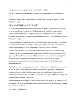 25
-Comprar a empresas con programas de sostenibilidad y reciclaje.
-Llevar los aparatos eléctricos a un servicio técnico para repararlos antes que comprar otros
nuevos.
-Apostar por artículos que se pueden rellenar en lugar de comprar botellas de plástico / vasosde
papel, por ejemplo.
METODOLOGÍA DE LA INVESTIGACIÓN
El tipo de investigación aplicada en este proyecto es la documental y bibliográfica, que parte de
un conjunto de fuentes bibliográficas revisadas para proceder al análisis, interpretación y
comparación de la información y compartir conclusiones que permitan orientar a posibles
propuestas de intervención. Tiene un enfoque socioeducativo crítico y transformador que propicia
el trabajo en equipo.
Las fuentes a las que se va a acceder son primarias (información de primera mano) y secundarias
(información adquirida de otra fuente). Los tipos de documentos estudiados fueron: artículos,
revistas, páginas web, tesis, blogs, redes sociales, fotografías, dibujos, entre otros.
Se aplica la lectura crítica para desarrollar la interpretación y proyectarse a posibles causas y
consecuencias de la problemática tratada proponiendo estrategias como la realización de posters
que nos ayudará a informar a la comunidad del sector de La Mena acerca de las buenas prácticas
ambientales que se pueden ejecutar aplicando el reciclado y reutilización de residuos,
impulsando una gestión ambiental sostenible que conlleva el principio de las 3R; Reducir,
Reutilizar y Reciclar.
Para implementar las buenas prácticas ambientales en las instituciones educativas no es necesario
incurrir en gastos. Lo que se requiere es convicción, creatividad, innovación, compromiso y
predisposición para cambiar los hábitos que resultan poco amigables con el ambiente. Los
cambios pueden ser paulatinos, pero deben ser sostenibles en el tiempo,de tal manera que generen
resultados a corto, mediano y largo plazo.
Partiendo del problema investigado y en función de los resultados obtenidos en el diagnóstico, la
propuesta se basa en las necesidades de la colectividad y auto reflexión humanitaria que llevará a
la sensibilización ambiental.
Los factores a considerar son:
 