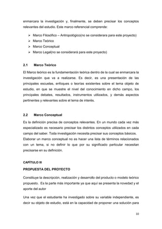 10
enmarcara la investigación y, finalmente, se deben precisar los conceptos
relevantes del estudio. Este marco referencial comprende:
 Marco Filosófico – Antropológico(no se considerara para este proyecto)
 Marco Teórico
 Marco Conceptual
 Marco Legal(no se considerará para este proyecto)
2.1 Marco Teórico
El Marco teórico es la fundamentación teórica dentro de la cual se enmarcara la
investigación que va a realizarse. Es decir, es una presentación de las
principales escuelas, enfoques o teorías existentes sobre el tema objeto de
estudio, en que se muestre el nivel del conocimiento en dicho campo, los
principales debates, resultados, instrumentos utilizados, y demás aspectos
pertinentes y relevantes sobre el tema de interés.
2.2 Marco Conceptual
Es la definición precisa de conceptos relevantes. En un mundo cada vez más
especializado es necesario precisar los distintos conceptos utilizados en cada
campo del saber. Toda investigación necesita precisar sus conceptos básicos.
Elaborar un marco conceptual no es hacer una lista de términos relacionados
con un tema, si no definir lo que por su significado particular necesitan
precisarse en su definición.
CAPÍTULO III
PROPUESTA DEL PROYECTO
Constituye la descripción, realización y desarrollo del producto o modelo teórico
propuesto. Es la parte más importante ya que aquí se presenta la novedad y el
aporte del autor
Una vez que el estudiante ha investigado sobre su variable independiente, es
decir su objeto de estudio, está en la capacidad de proponer una solución para
 
