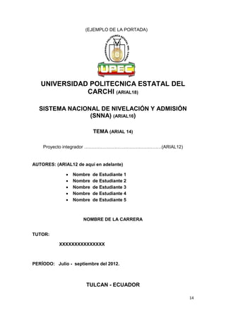 14
(EJEMPLO DE LA PORTADA)
UNIVERSIDAD POLITECNICA ESTATAL DEL
CARCHI (ARIAL18)
SISTEMA NACIONAL DE NIVELACIÓN Y ADMISIÓN
(SNNA) (ARIAL16)
TEMA (ARIAL 14)
Proyecto integrador ……………………………………………(ARIAL12)
AUTORES: (ARIAL12 de aquí en adelante)
 Nombre de Estudiante 1
 Nombre de Estudiante 2
 Nombre de Estudiante 3
 Nombre de Estudiante 4
 Nombre de Estudiante 5
NOMBRE DE LA CARRERA
TUTOR:
XXXXXXXXXXXXXXX
PERÍODO: Julio - septiembre del 2012.
TULCAN - ECUADOR
 