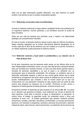 cada una de ellas desempeña papeles diferentes, una sola vitamina no puede
sustituir a las demás ya que no poseen propiedades iguales.

1.1.3 Referentes universales sobre la problemática.

Cuando la medicina tradicional no logra obtener resultados frente a los problemas de
un organismo exánime, muchos pacientes y sus familiares recurren al auxilio de
otros remedios.
Cada vez son más las terapias que prometen curar o mejorar una determinada
patología con procedimientos naturales.
En todo el mundo, la llamada medicina natural mueve miles de millones de dólares.
Según estudios realizados por la revista internacional National Geographic en el
mundo cada año el 30% de los enfermos que han visitado en un primer momento a
un médico tradicional, acaba probando la medicina natural.

1.1.4 Referente nacional y local sobre la problemática y su relación con el
Plan de Buen Vivir.

Es de gran importancia que las personas estén sanas, en los últimos años se ha
visto indispensable el bienestar común y es que más allá del bien individual también
esta una sociedad que necesita avanzar, un país que está dando grandes pasos y
necesita de personas saludables y es que la salud y su ambiente son un
prerrequisito para el desarrollo sustentable. Sin embargo, un problema real en el
desarrollo sustentable respecto a salud es que mucha gente piensa que la salud
ambiental es competencia del sector salud cuando la realidad es que se trata de un
asunto multidisciplinario que compete a todo el mundo (razón por la que nos
involucramos con una aportación necesaria en este campo) para ser parte de este
camino este proyecto se relaciona con el art.83/7. (Promover el bien común y
anteponer el interés general al interés particular, conforme al buen vivir).
Amparamos también el desarrollo de este proyecto en el artículo Art. 32.- (La salud
es un derecho que garantiza el Estado, cuya realización se vincula al ejercicio de
otros derechos, entre ellos el derecho al agua, la alimentación, la educación, la
cultura física, el trabajo, la seguridad social, los ambientes sanos y otros que
sustentan el buen vivir. El Estado garantizará este derecho mediante políticas
económicas, sociales, culturales, educativas y ambientales; y el acceso permanente,
oportuno y sin exclusión a programas, acciones y servicios de promoción y atención
integral de salud, salud sexual y salud reproductiva. La prestación de los servicios de
10

 
