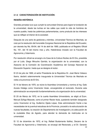 2.1.2 CARACTERIZACIÓN DE INSTITUCIÓN:
RESEÑA HISTÓRICA
Grandes jornadas tuvo que cumplir la comunidad Orense para lograr la fundación de
la universidad, desde las luchas en las calles que costó la vida de hombres de
nuestro pueblo, hasta las polémicas parlamentarias, como producto de los intereses
que se reflejan al interior de la sociedad.
Después de una serie de gestiones y trámites, Universidad Técnica de Machala, se
creó por la resolución del honorable Congreso Nacional de la República del Ecuador,
por decreto ley No. 69-04, del 14 de abril de 1969, publicada en el Registro Oficial
No. 161, del 18 del mismo mes y año. Habiéndose iniciado con la Facultad de
Agronomía y Veterinaria.
Por resolución oficial se encargó a la Casa de la Cultura Núcleo de El Oro, presidida
por el Lcdo. Diego Minuche Garrido, la organización de la universidad, con la
Asesoría de la Comisión de Coordinación Académica del Consejo Nacional de
Educación Superior, hasta que se designe el rector.
El 23 de julio de 1969, el señor Presidente de la República Dr. José María Velasco
Ibarra, declaró solemnemente inaugurada la Universidad Técnica de Machala en
visita a la provincia de El Oro.
El 14 de febrero de 1970, se reúne la Asamblea Universitaria y nomina al Ing. Galo
Acosta Hidalgo como Vicerrector titular, encargándole el rectorado. Durante esta
administración se emprendió fundamentalmente a la organización de la universidad.
El 20 de Marzo de 1972, en la cuarta Asamblea Universitaria, se eligió al Econ.
Manuel Zúñiga Mascote, como el primer Rector titula, quedando también designado
como Vicerrector el Ing. Guillermo Ojeda López. Esta administración frente a las
necesidades de la juventud estudiosa de la Provincia, procedió a la estructuración de
nuevas facultades, la creación de Departamento de Investigación y la adecuación de
la ciudadela Diez de Agosto, para atender la demanda de matrículas en la
universidad.
El 12 de diciembre de 1972, el Ing. Rafael Bustamante Ibáñez, Decano de la
Facultad de Agronomía y Veterinaria, se encargó del Rectorado; y el Dr. Gerardo
14

 