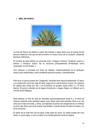 

MIEL DE PENCO

La miel de Penco se obtiene a partir del mishqui o agua dulce que se extrae de los
pencos maduros a los que se les ha hecho un hueco cerca de su corazón, utilizando
técnicas milenarias.
El nombre de esta bebida es conocida como “chaguar mishqui” (chaguar= penco o
extraer y mishqui= dulce). Se la consume principalmente fermentada como
“guarango” en las fiestas, c
omo refresco o cocinada con arroz de cebada. Tradicionalmente se le atribuyen
varios usos medicinales, como excelente para los huesos y desinfamante.

Pare que un penco pueda ser “chaguado” necesita tener aproximadamente 12 años,
y su producción dura tan solo 40 días, luego de lo cual el penco muere. Su cosecha
se realiza dos veces por día, y en promedio se pueden sacar entre 4 y 10 litros
diarios. El penco utilizado es el Agave Americano o Agave Negro, en México se lo
conoce como Maguey.

Para obtener un litro de miel se necesitan aproximadamente entre 6 y 10 litros de
mishqui variando esta cantidad según cuan dulce haya sido extraído. Esto a su vez
varía por el tipo de suelo, y clima, por ejemplo el penco de cangahual da un mishqui
mucho más dulce que el de suelos más fértiles. Cuando llueve el dulce se daña y no
se lo consume.
El sabor de la miel rara vez es igual, cada cepa es única. Su sabor puede ser muy
dulce, un poco agrio, o con un sabor muy fuerte parecido al de la melaza.

24

 