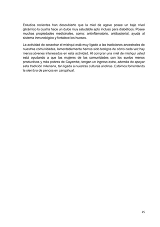 Estudios recientes han descubierto que la miel de agave posee un bajo nivel
glicémico lo cual la hace un dulce muy saludable apto incluso para diabéticos. Posee
muchas propiedades medicinales, como: antinflamatorio, antibacterial, ayuda al
sistema inmunológico y fortalece los huesos.
La actividad de cosechar el mishqui está muy ligado a las tradiciones ancestrales de
nuestras comunidades, lamentablemente hemos sido testigos de cómo cada vez hay
menos jóvenes interesados en esta actividad. Al comprar una miel de mishqui usted
está ayudando a que las mujeres de las comunidades con los suelos menos
productivos y más pobres de Cayambe, tengan un ingreso extra, además de apoyar
esta tradición milenaria, tan ligada a nuestras culturas andinas. Estamos fomentando
la siembra de pencos en cangahual.

25

 