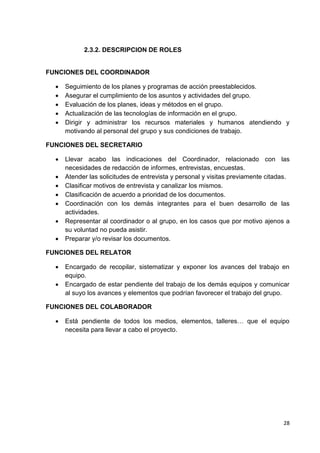 2.3.2. DESCRIPCION DE ROLES

FUNCIONES DEL COORDINADOR






Seguimiento de los planes y programas de acción preestablecidos.
Asegurar el cumplimiento de los asuntos y actividades del grupo.
Evaluación de los planes, ideas y métodos en el grupo.
Actualización de las tecnologías de información en el grupo.
Dirigir y administrar los recursos materiales y humanos atendiendo y
motivando al personal del grupo y sus condiciones de trabajo.

FUNCIONES DEL SECRETARIO








Llevar acabo las indicaciones del Coordinador, relacionado con las
necesidades de redacción de informes, entrevistas, encuestas.
Atender las solicitudes de entrevista y personal y visitas previamente citadas.
Clasificar motivos de entrevista y canalizar los mismos.
Clasificación de acuerdo a prioridad de los documentos.
Coordinación con los demás integrantes para el buen desarrollo de las
actividades.
Representar al coordinador o al grupo, en los casos que por motivo ajenos a
su voluntad no pueda asistir.
Preparar y/o revisar los documentos.

FUNCIONES DEL RELATOR



Encargado de recopilar, sistematizar y exponer los avances del trabajo en
equipo.
Encargado de estar pendiente del trabajo de los demás equipos y comunicar
al suyo los avances y elementos que podrían favorecer el trabajo del grupo.

FUNCIONES DEL COLABORADOR


Está pendiente de todos los medios, elementos, talleres… que el equipo
necesita para llevar a cabo el proyecto.

28

 