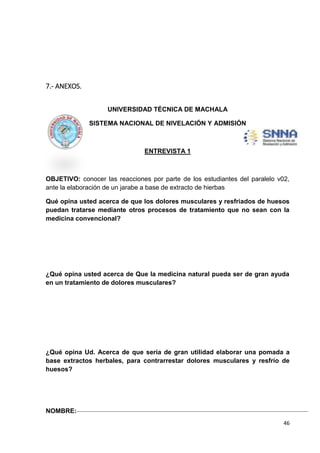 7.- ANEXOS.
UNIVERSIDAD TÉCNICA DE MACHALA
SISTEMA NACIONAL DE NIVELACIÓN Y ADMISIÓN

ENTREVISTA 1

OBJETIVO: conocer las reacciones por parte de los estudiantes del paralelo v02,
ante la elaboración de un jarabe a base de extracto de hierbas
Qué opina usted acerca de que los dolores musculares y resfriados de huesos
puedan tratarse mediante otros procesos de tratamiento que no sean con la
medicina convencional?

¿Qué opina usted acerca de Que la medicina natural pueda ser de gran ayuda
en un tratamiento de dolores musculares?

¿Qué opina Ud. Acerca de que sería de gran utilidad elaborar una pomada a
base extractos herbales, para contrarrestar dolores musculares y resfrío de
huesos?

NOMBRE:
46

 
