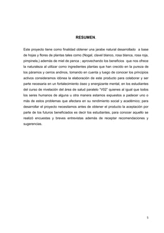 RESUMEN.
Este proyecto tiene como finalidad obtener una jarabe natural desarrollado a base
de hojas y flores de plantas tales como (Nogal, clavel blanco, rosa blanca, rosa roja,
pimpinela,) además de miel de penca ; aprovechando los beneficios que nos ofrece
la naturaleza al utilizar como ingredientes plantas que han crecido en la pureza de
los páramos y cerros andinos, tomando en cuenta y luego de conocer los principios
activos consideramos idónea la elaboración de este producto para colaborar y ser
parte necesaria en un fortalecimiento óseo y energizante mental, en los estudiantes
del curso de nivelación del área de salud paralelo “V02” quienes al igual que todos
los seres humanos de alguna u otra manera estamos expuestos a padecer uno o
más de estos problemas que afectara en su rendimiento social y académico; para
desarrollar el proyecto necesitamos antes de obtener el producto la aceptación por
parte de los futuros beneficiados es decir los estudiantes, para conocer aquello se
realizó encuestas y breves entrevistas además de receptar recomendaciones y
sugerencias.

5

 