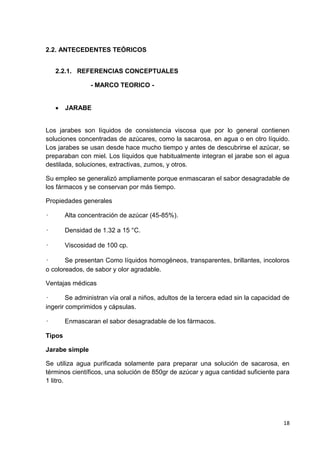 2.2. ANTECEDENTES TEÓRICOS
2.2.1. REFERENCIAS CONCEPTUALES
- MARCO TEORICO 

JARABE

Los jarabes son líquidos de consistencia viscosa que por lo general contienen
soluciones concentradas de azúcares, como la sacarosa, en agua o en otro líquido.
Los jarabes se usan desde hace mucho tiempo y antes de descubrirse el azúcar, se
preparaban con miel. Los líquidos que habitualmente integran el jarabe son el agua
destilada, soluciones, extractivas, zumos, y otros.
Su empleo se generalizó ampliamente porque enmascaran el sabor desagradable de
los fármacos y se conservan por más tiempo.
Propiedades generales
•

Alta concentración de azúcar (45-85%).

•

Densidad de 1.32 a 15 °C.

•

Viscosidad de 100 cp.

•
Se presentan Como líquidos homogéneos, transparentes, brillantes, incoloros
o coloreados, de sabor y olor agradable.
Ventajas médicas
•
Se administran vía oral a niños, adultos de la tercera edad sin la capacidad de
ingerir comprimidos y cápsulas.
•

Enmascaran el sabor desagradable de los fármacos.

Tipos
Jarabe simple
Se utiliza agua purificada solamente para preparar una solución de sacarosa, en
términos científicos, una solución de 850gr de azúcar y agua cantidad suficiente para
1 litro.

18

 