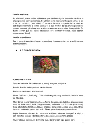 Jarabe medicado
Es el mismo jarabe simple, solamente que contiene alguna sustancia medicinal o
algún principio activo adicionado. Se utilizan como medicamentos para calmar la tos
o de uso pediátrico (para niños). El rechazo de éstos por parte de los niños es
debido principalmente a su mal sabor, por lo cual muchos de los jarabes pediátricos
poseen bases de glicerina o azucaradas para enmascarar el sabor desagradable. Es
bueno acotar que las bases azucaradas son contraproducentes, pues podrían
causar caries dental.
Jarabe aromatizado
Por lo general no está medicado pero contiene diversas sustancias aromáticas o de
sabor agradable.


LA FLOR DE PIMPINELA

CARACTERISTICAS.
También se llama: Pimpinela rosada, muraj, anagallis, anagálide
Familia: Familia de las prímulas – Primulaceae
Forma de crecimiento: Hierba anual.
Altura: 3-40 cm (1,2–15 pulg.). Tallo blando erguido, muy ramificado desde la base,
de 4 bordes.
Flor: Corola regular (actinomorfa), en forma de rueda, rojo ladrillo o algunas veces
azul, de 8–14 mm (0,3–0,6 pulg.) de ancho, fusionada, con 5 lóbulos (profundos).
Cáliz lobulado hasta la base, lóbulos angostos con puntas cónicas. Cinco estambres.
Gineceo fusionado, con un solo estilo. Flores generalmente en pares axilares.
Hojas: Opuestas, sin pecíolo. Limbo oval a elíptico, piloso en la superficie inferior,
con manchas oscuras y bordes enteros blancuzcos, densamente pilosos.
Fruto: Cápsula esférica, de 5 mm (0,2 pulg.) de largo con tapa que se abre.
19

 