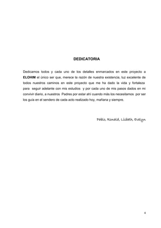 DEDICATORIA
Dedicamos todos y cada uno de los detalles enmarcados en este proyecto a
ELOHIM el único ser que, merece la razón de nuestra existencia, luz excelente de
todos nuestros caminos en este proyecto que me ha dado la vida y fortaleza
para seguir adelante con mis estudios y por cada uno de mis pasos dados en mi
convivir diario, a nuestros Padres por estar ahí cuando más los necesitamos por ser
los guía en el sendero de cada acto realizado hoy, mañana y siempre.

Pablo, Ronald, Lisbeth, Evelyn

4

 